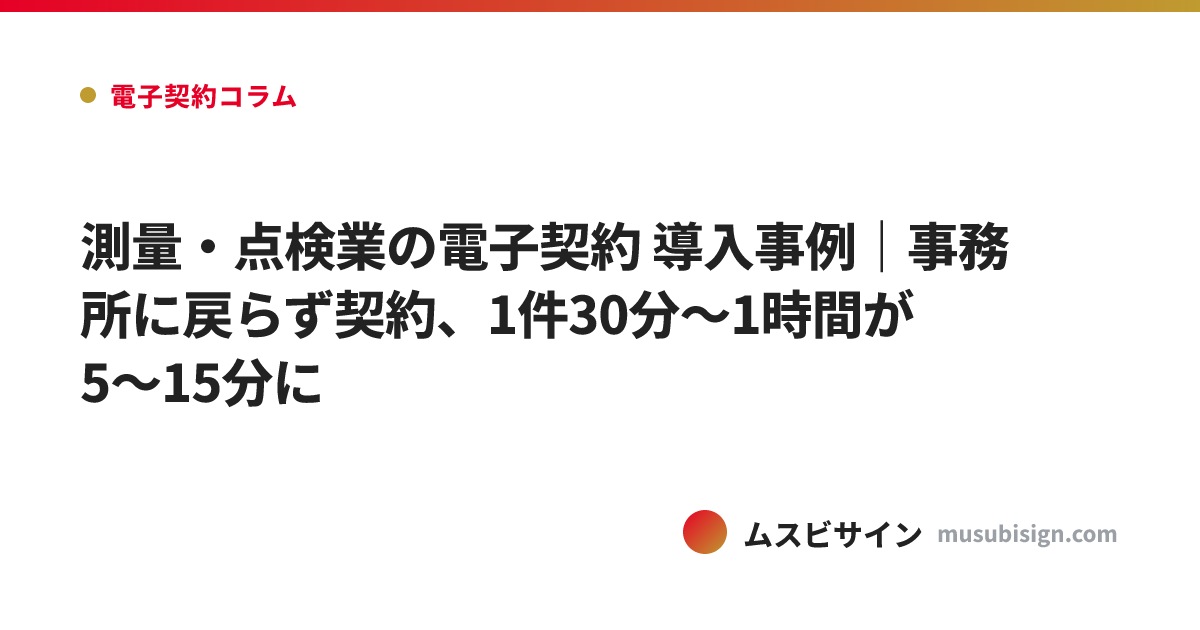 測量・点検業の電子契約 導入事例｜事務所に戻らず契約、1件30分〜1時間が5〜15分に