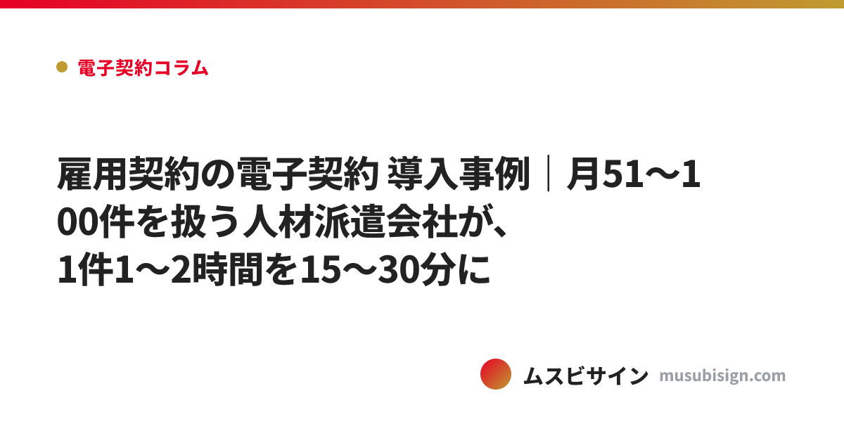 雇用契約の電子契約 導入事例｜月51〜100件を扱う人材派遣会社が、1件1〜2時間を15〜30分に