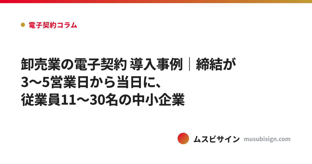 卸売業の電子契約 導入事例｜締結が3〜5営業日から当日に、従業員11〜30名の中小企業